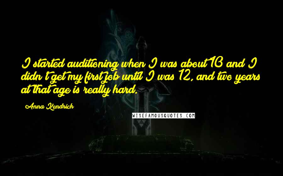 Anna Kendrick Quotes: I started auditioning when I was about 10 and I didn't get my first job until I was 12, and two years at that age is really hard.