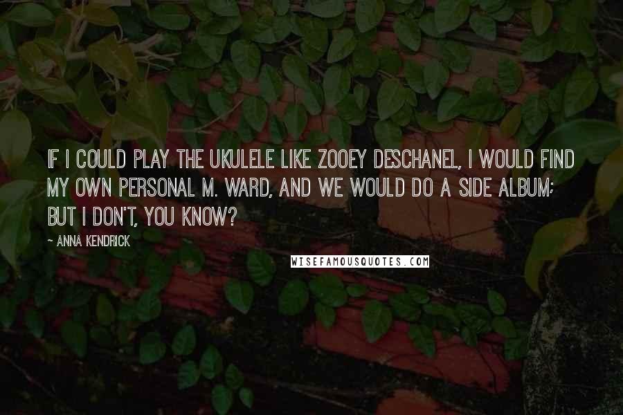 Anna Kendrick Quotes: If I could play the ukulele like Zooey Deschanel, I would find my own personal M. Ward, and we would do a side album; but I don't, you know?