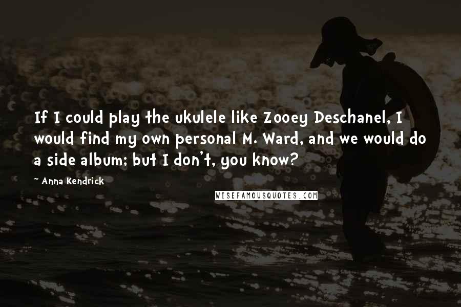 Anna Kendrick Quotes: If I could play the ukulele like Zooey Deschanel, I would find my own personal M. Ward, and we would do a side album; but I don't, you know?