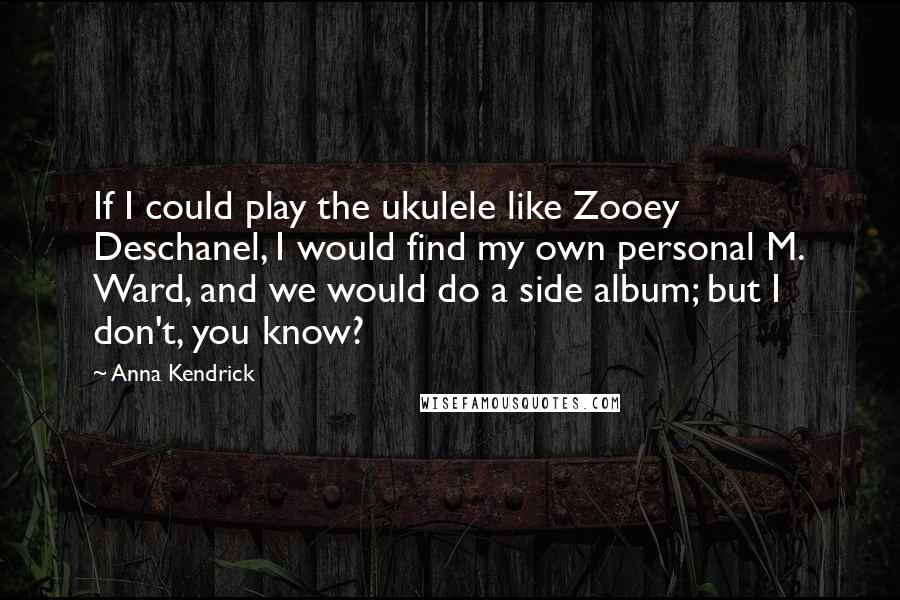 Anna Kendrick Quotes: If I could play the ukulele like Zooey Deschanel, I would find my own personal M. Ward, and we would do a side album; but I don't, you know?