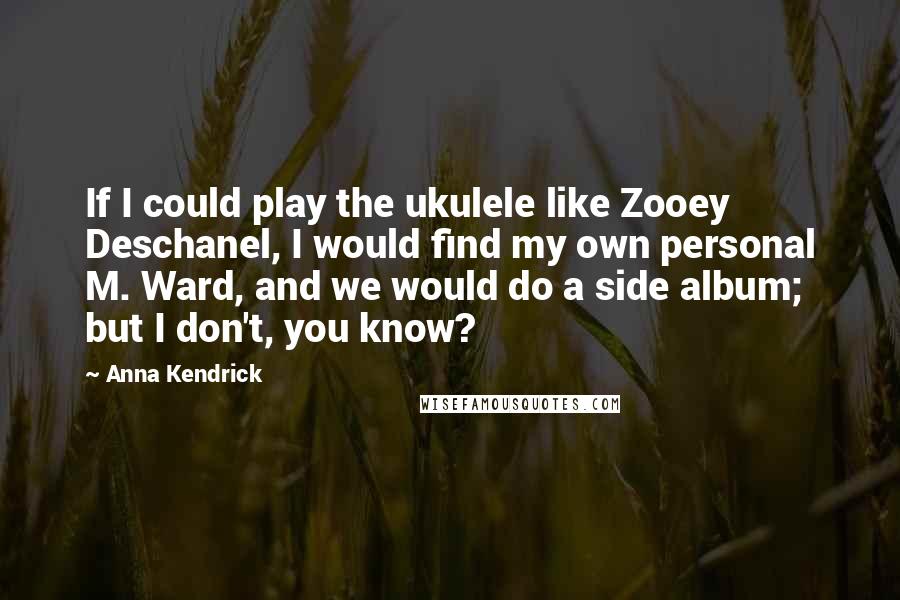 Anna Kendrick Quotes: If I could play the ukulele like Zooey Deschanel, I would find my own personal M. Ward, and we would do a side album; but I don't, you know?