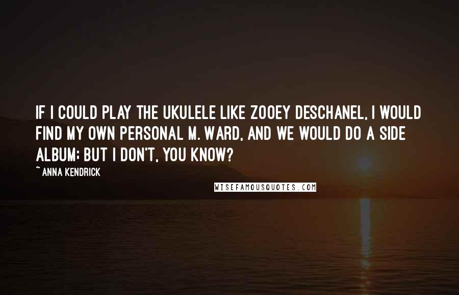 Anna Kendrick Quotes: If I could play the ukulele like Zooey Deschanel, I would find my own personal M. Ward, and we would do a side album; but I don't, you know?