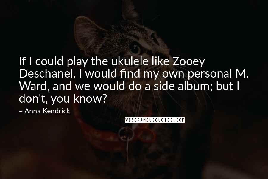 Anna Kendrick Quotes: If I could play the ukulele like Zooey Deschanel, I would find my own personal M. Ward, and we would do a side album; but I don't, you know?