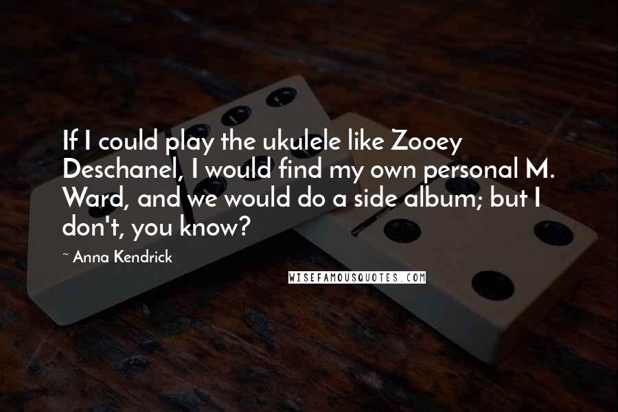 Anna Kendrick Quotes: If I could play the ukulele like Zooey Deschanel, I would find my own personal M. Ward, and we would do a side album; but I don't, you know?