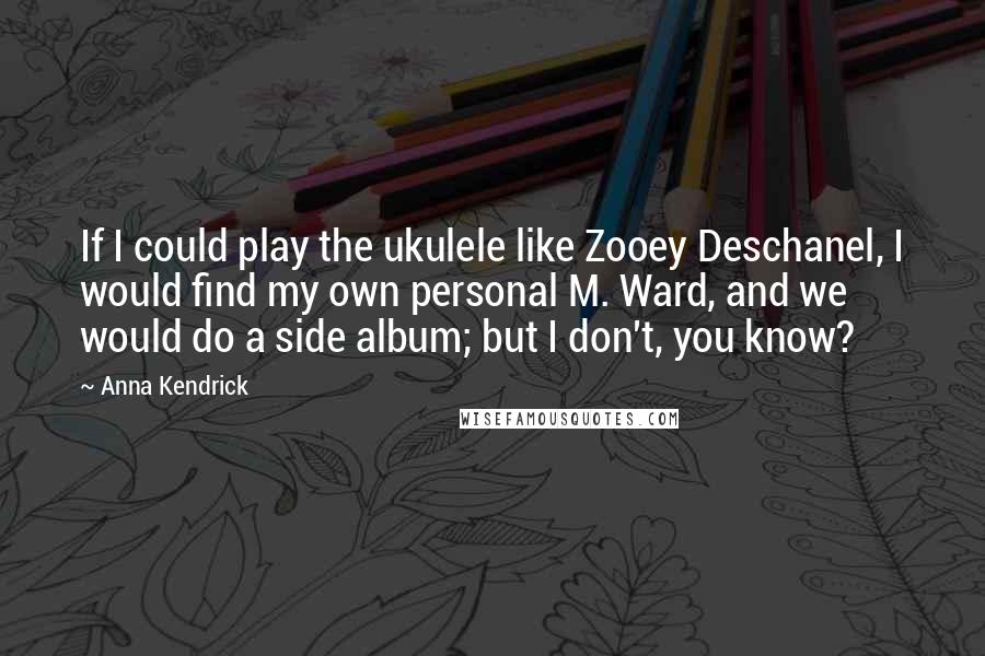 Anna Kendrick Quotes: If I could play the ukulele like Zooey Deschanel, I would find my own personal M. Ward, and we would do a side album; but I don't, you know?