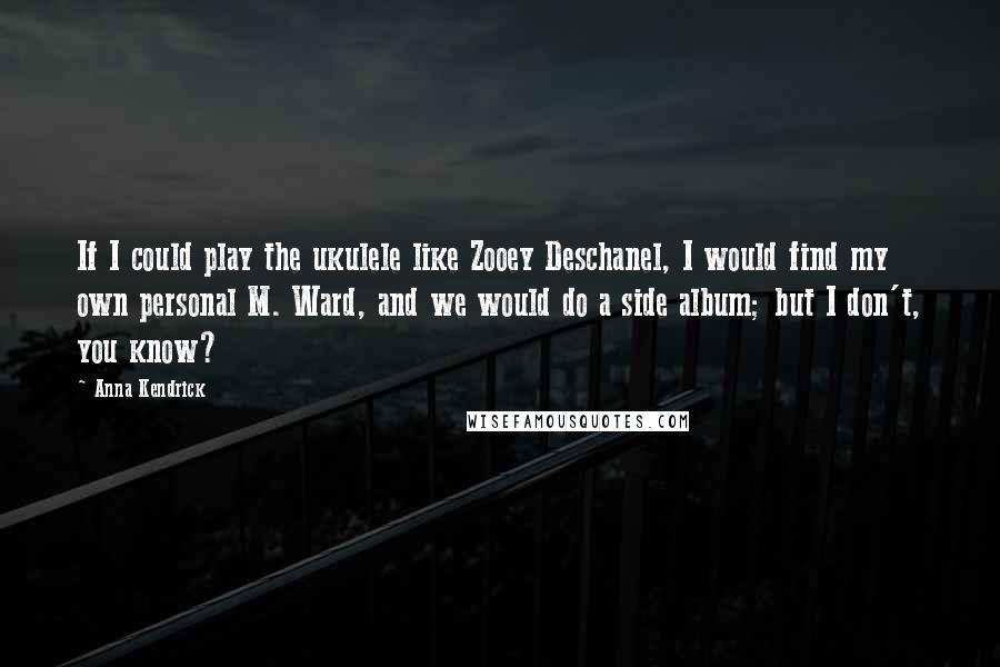 Anna Kendrick Quotes: If I could play the ukulele like Zooey Deschanel, I would find my own personal M. Ward, and we would do a side album; but I don't, you know?