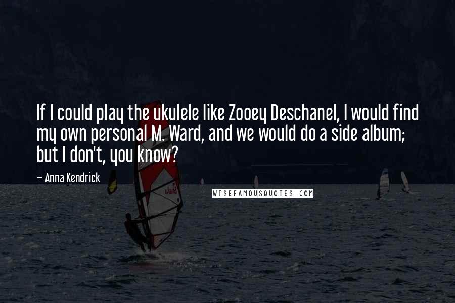 Anna Kendrick Quotes: If I could play the ukulele like Zooey Deschanel, I would find my own personal M. Ward, and we would do a side album; but I don't, you know?