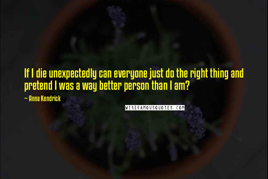 Anna Kendrick Quotes: If I die unexpectedly can everyone just do the right thing and pretend I was a way better person than I am?