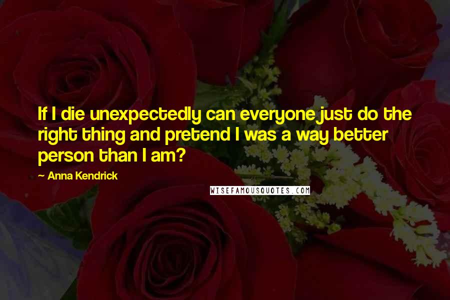 Anna Kendrick Quotes: If I die unexpectedly can everyone just do the right thing and pretend I was a way better person than I am?