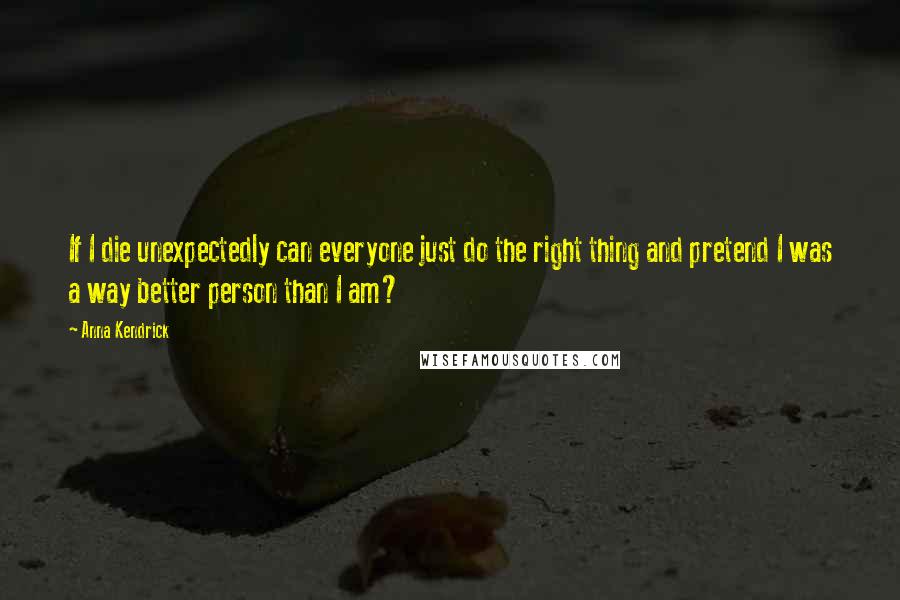 Anna Kendrick Quotes: If I die unexpectedly can everyone just do the right thing and pretend I was a way better person than I am?