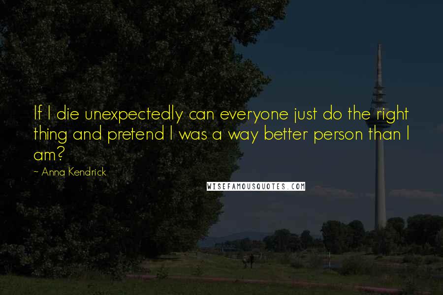 Anna Kendrick Quotes: If I die unexpectedly can everyone just do the right thing and pretend I was a way better person than I am?