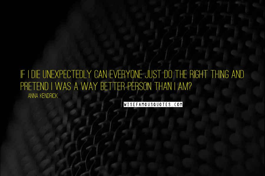 Anna Kendrick Quotes: If I die unexpectedly can everyone just do the right thing and pretend I was a way better person than I am?