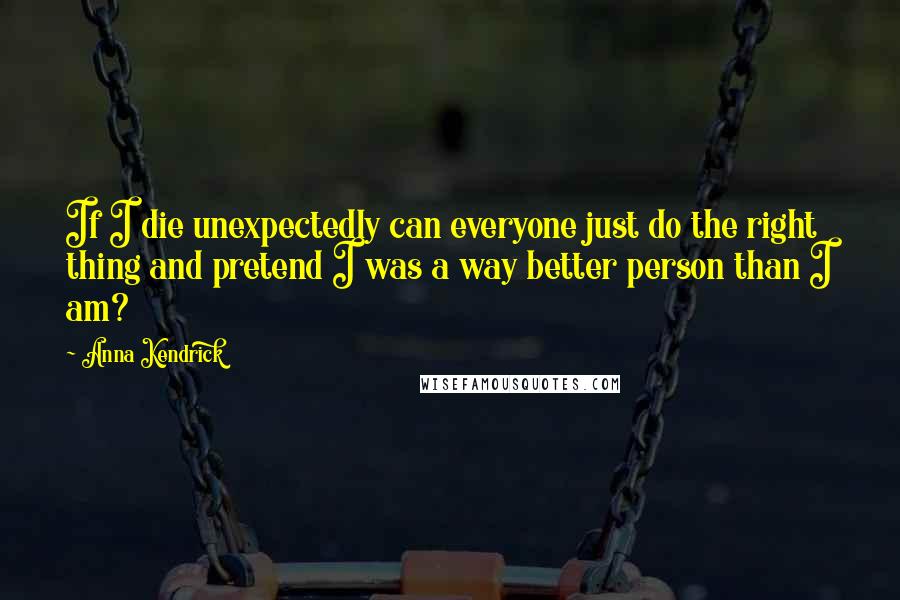 Anna Kendrick Quotes: If I die unexpectedly can everyone just do the right thing and pretend I was a way better person than I am?