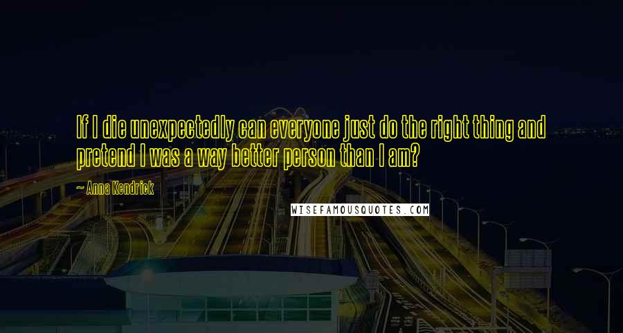 Anna Kendrick Quotes: If I die unexpectedly can everyone just do the right thing and pretend I was a way better person than I am?