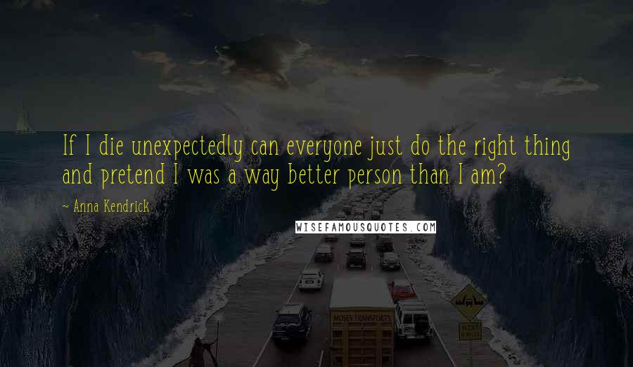 Anna Kendrick Quotes: If I die unexpectedly can everyone just do the right thing and pretend I was a way better person than I am?