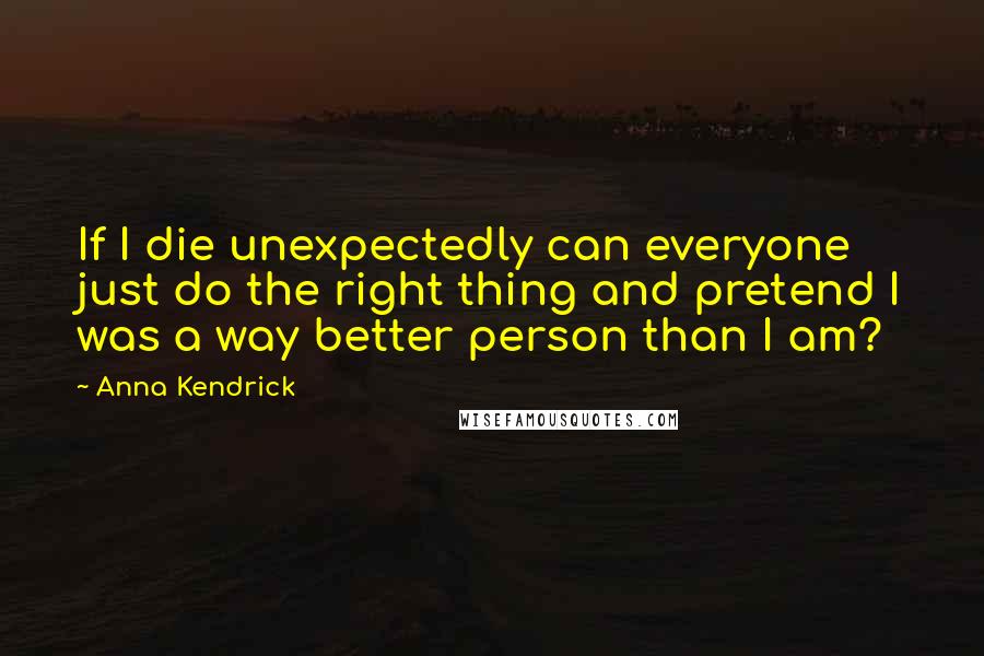 Anna Kendrick Quotes: If I die unexpectedly can everyone just do the right thing and pretend I was a way better person than I am?