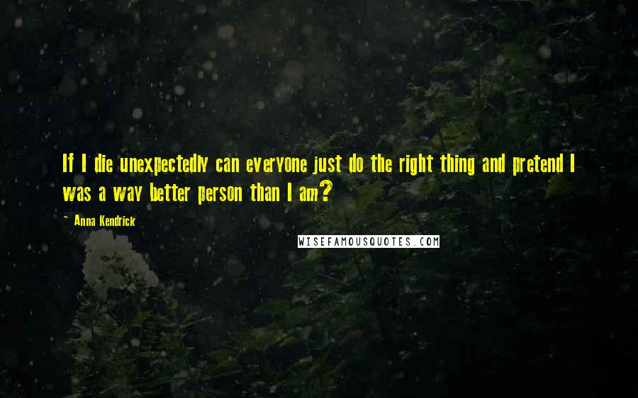 Anna Kendrick Quotes: If I die unexpectedly can everyone just do the right thing and pretend I was a way better person than I am?