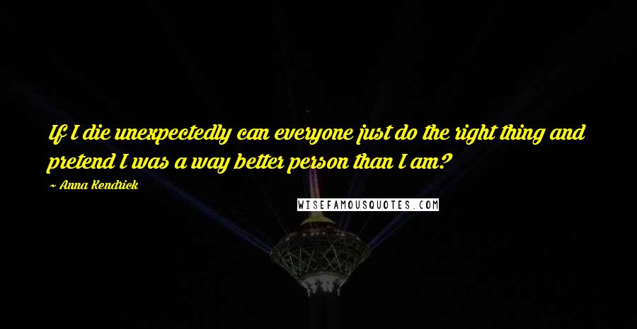 Anna Kendrick Quotes: If I die unexpectedly can everyone just do the right thing and pretend I was a way better person than I am?