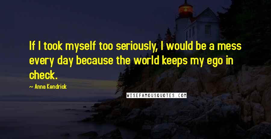 Anna Kendrick Quotes: If I took myself too seriously, I would be a mess every day because the world keeps my ego in check.