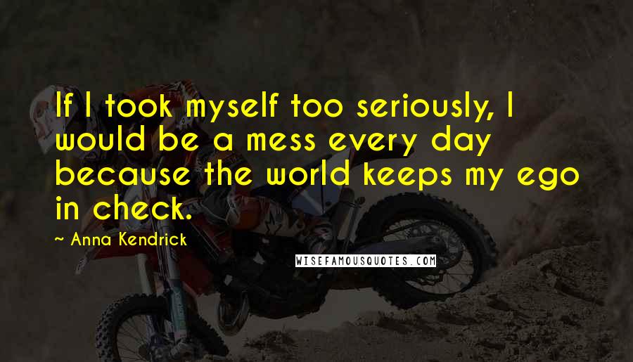 Anna Kendrick Quotes: If I took myself too seriously, I would be a mess every day because the world keeps my ego in check.