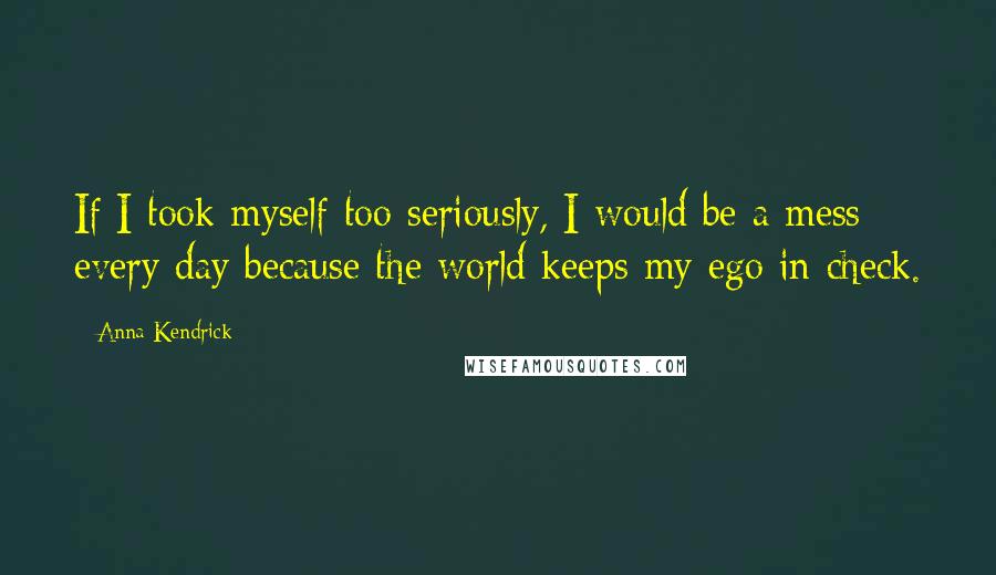 Anna Kendrick Quotes: If I took myself too seriously, I would be a mess every day because the world keeps my ego in check.