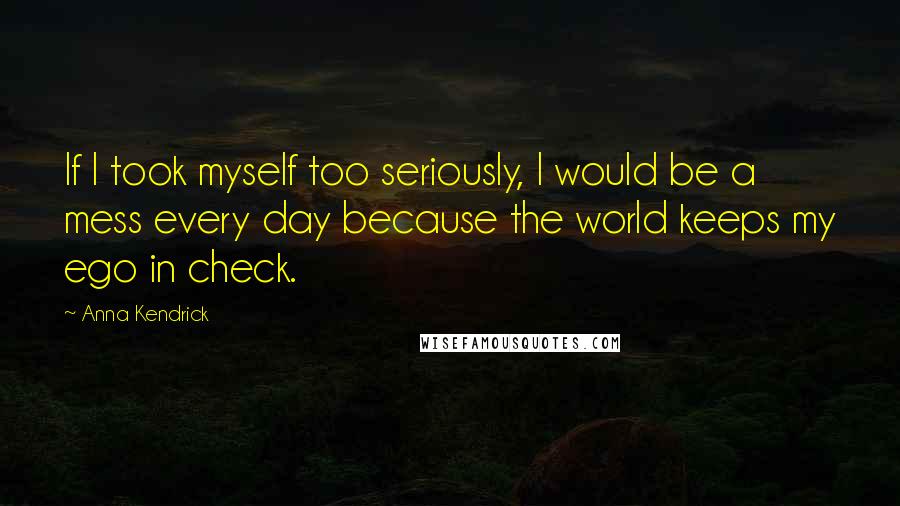 Anna Kendrick Quotes: If I took myself too seriously, I would be a mess every day because the world keeps my ego in check.