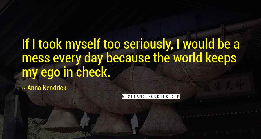 Anna Kendrick Quotes: If I took myself too seriously, I would be a mess every day because the world keeps my ego in check.