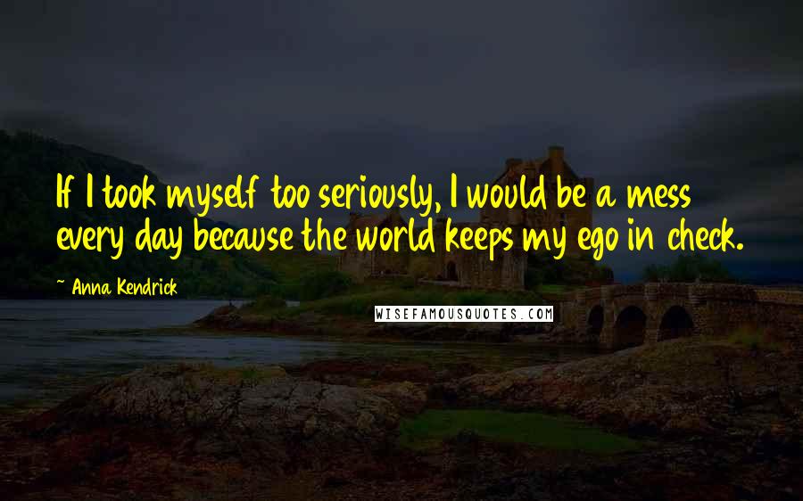 Anna Kendrick Quotes: If I took myself too seriously, I would be a mess every day because the world keeps my ego in check.