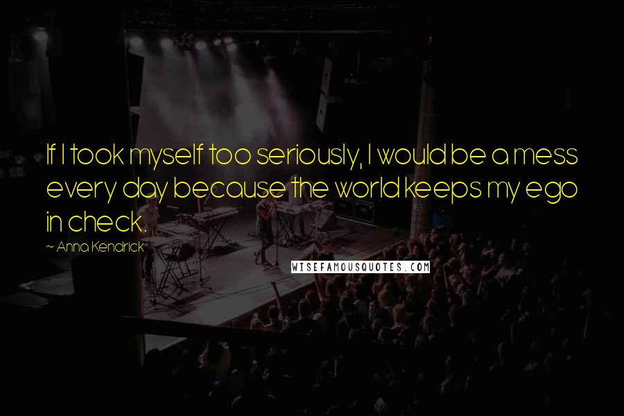 Anna Kendrick Quotes: If I took myself too seriously, I would be a mess every day because the world keeps my ego in check.