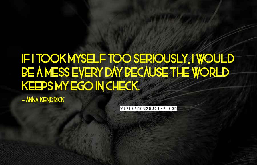 Anna Kendrick Quotes: If I took myself too seriously, I would be a mess every day because the world keeps my ego in check.