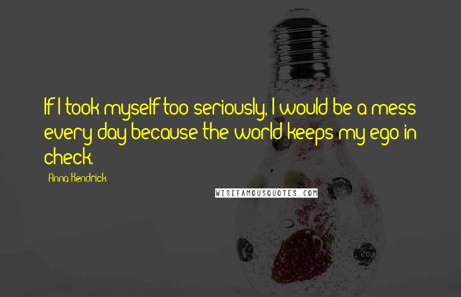 Anna Kendrick Quotes: If I took myself too seriously, I would be a mess every day because the world keeps my ego in check.