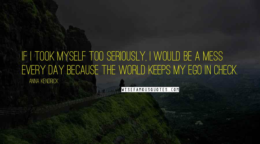 Anna Kendrick Quotes: If I took myself too seriously, I would be a mess every day because the world keeps my ego in check.