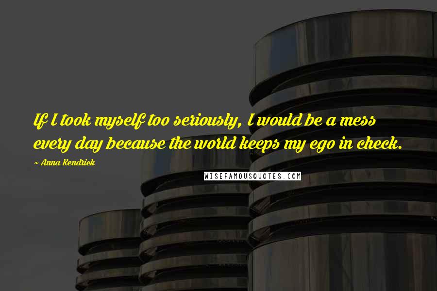 Anna Kendrick Quotes: If I took myself too seriously, I would be a mess every day because the world keeps my ego in check.