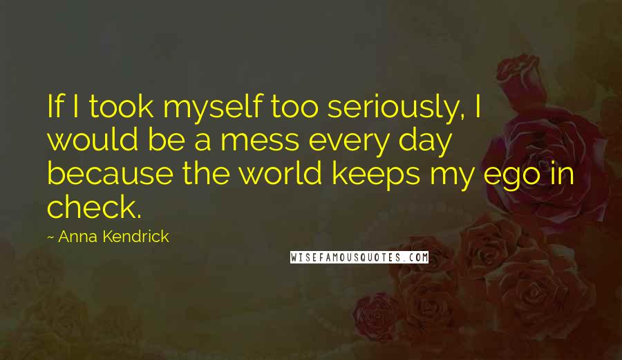 Anna Kendrick Quotes: If I took myself too seriously, I would be a mess every day because the world keeps my ego in check.