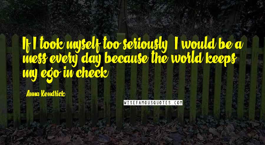 Anna Kendrick Quotes: If I took myself too seriously, I would be a mess every day because the world keeps my ego in check.