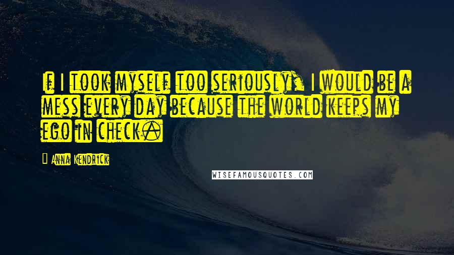 Anna Kendrick Quotes: If I took myself too seriously, I would be a mess every day because the world keeps my ego in check.