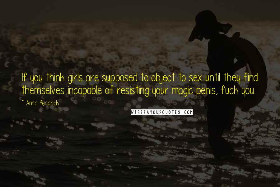 Anna Kendrick Quotes: If you think girls are supposed to object to sex until they find themselves incapable of resisting your magic penis, fuck you.