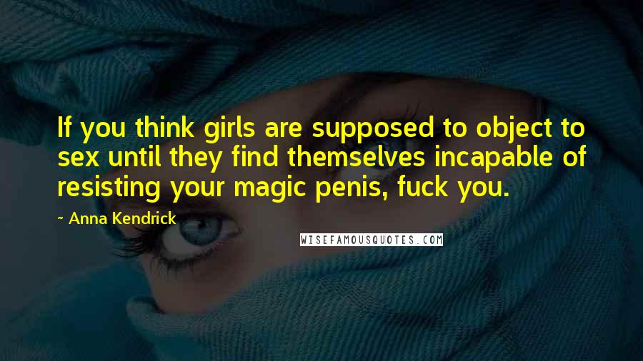 Anna Kendrick Quotes: If you think girls are supposed to object to sex until they find themselves incapable of resisting your magic penis, fuck you.