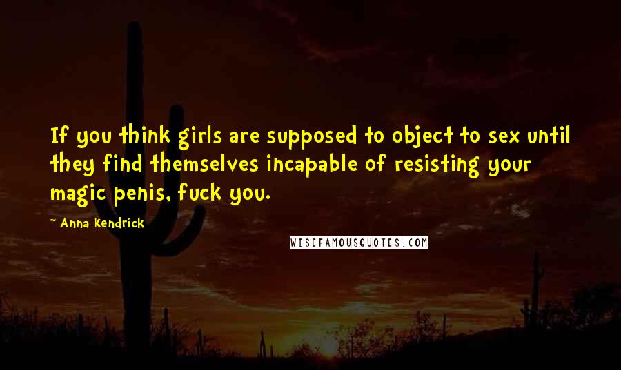 Anna Kendrick Quotes: If you think girls are supposed to object to sex until they find themselves incapable of resisting your magic penis, fuck you.