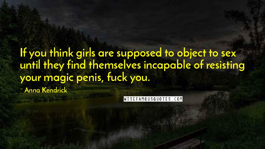 Anna Kendrick Quotes: If you think girls are supposed to object to sex until they find themselves incapable of resisting your magic penis, fuck you.