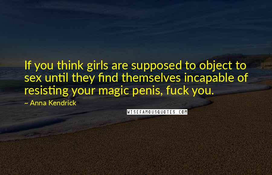 Anna Kendrick Quotes: If you think girls are supposed to object to sex until they find themselves incapable of resisting your magic penis, fuck you.