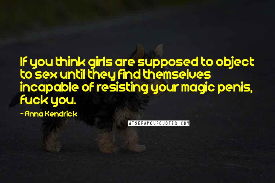 Anna Kendrick Quotes: If you think girls are supposed to object to sex until they find themselves incapable of resisting your magic penis, fuck you.