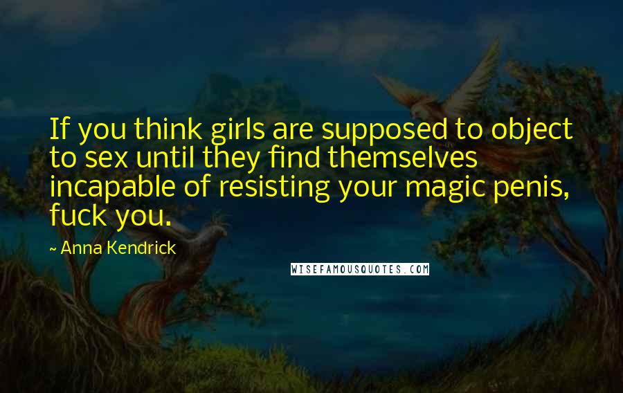 Anna Kendrick Quotes: If you think girls are supposed to object to sex until they find themselves incapable of resisting your magic penis, fuck you.