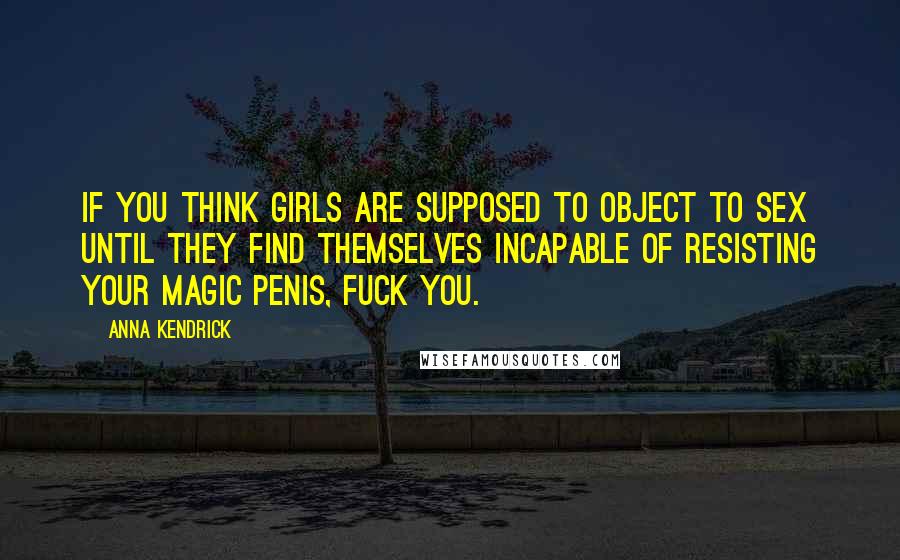 Anna Kendrick Quotes: If you think girls are supposed to object to sex until they find themselves incapable of resisting your magic penis, fuck you.