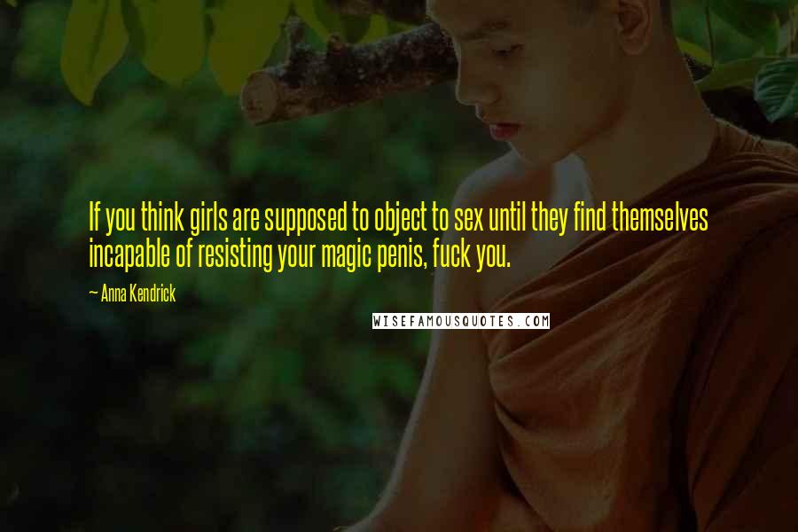 Anna Kendrick Quotes: If you think girls are supposed to object to sex until they find themselves incapable of resisting your magic penis, fuck you.