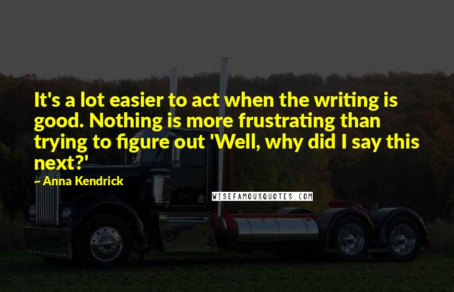 Anna Kendrick Quotes: It's a lot easier to act when the writing is good. Nothing is more frustrating than trying to figure out 'Well, why did I say this next?'