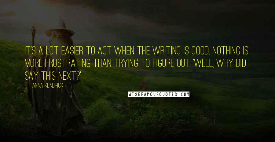 Anna Kendrick Quotes: It's a lot easier to act when the writing is good. Nothing is more frustrating than trying to figure out 'Well, why did I say this next?'