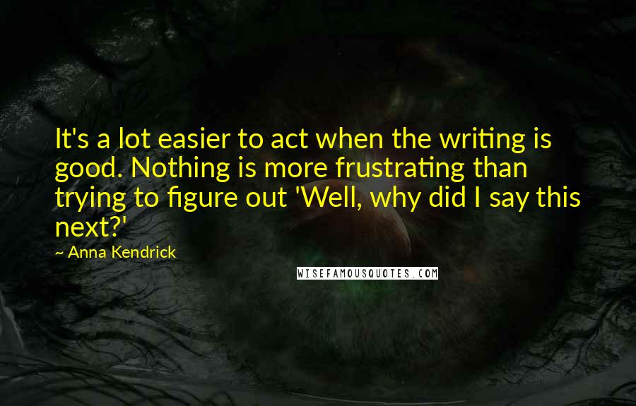 Anna Kendrick Quotes: It's a lot easier to act when the writing is good. Nothing is more frustrating than trying to figure out 'Well, why did I say this next?'