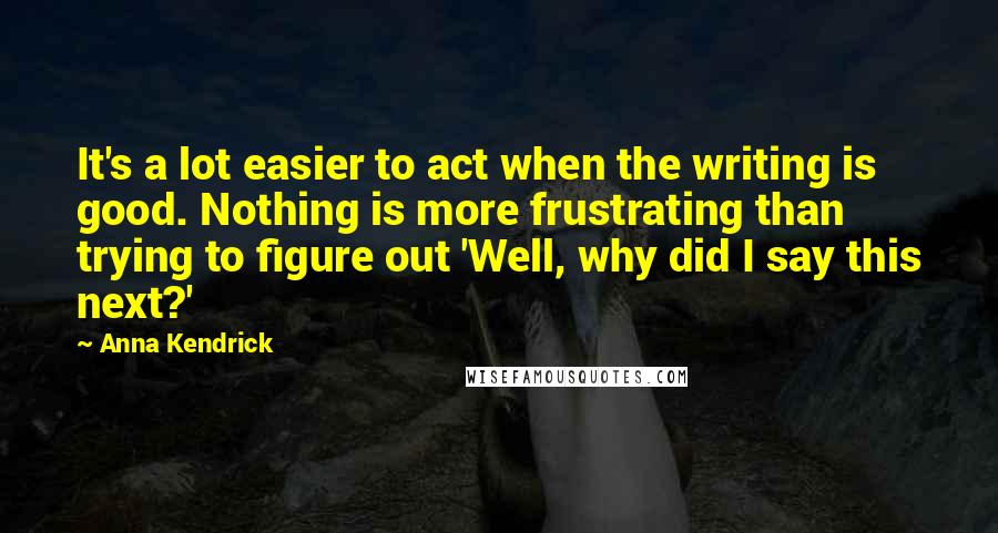 Anna Kendrick Quotes: It's a lot easier to act when the writing is good. Nothing is more frustrating than trying to figure out 'Well, why did I say this next?'