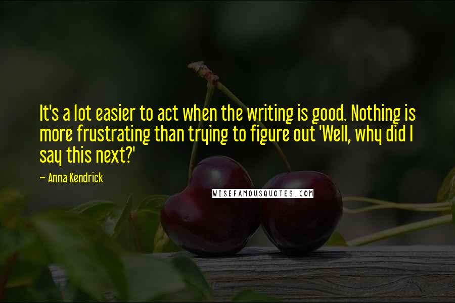 Anna Kendrick Quotes: It's a lot easier to act when the writing is good. Nothing is more frustrating than trying to figure out 'Well, why did I say this next?'